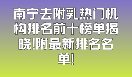 南宁去附乳热门机构排名前十榜单揭晓！附最新排名名单！