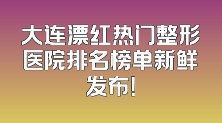 大连漂红热门整形医院排名榜单新鲜发布！