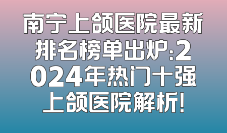 南宁上颌医院最新排名榜单出炉：2024年热门十强上颌医院解析！
