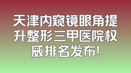 天津内窥镜眼角提升整形三甲医院权威排名发布！