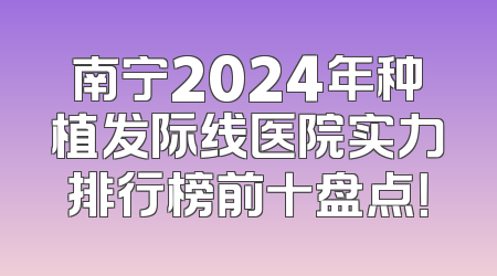 南宁2024年种植发际线医院实力排行榜前十盘点！