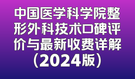 中国医学科学院整形外科技术口碑评价与最新收费详解（2024版）