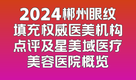 2024郴州眼纹填充权威医美机构点评及星美域医疗美容医院概览
