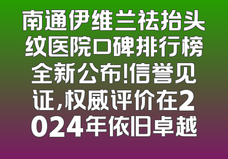 南通伊维兰祛抬头纹医院口碑排行榜全新公布！信誉见证，权威评价在2024年依旧卓越