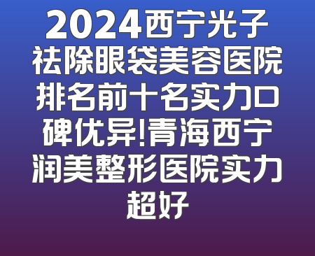 2024西宁光子祛除眼袋美容医院排名前十名实力口碑优异！青海西宁润美整形医院实力超好