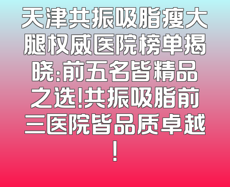 天津共振吸脂瘦大腿权威医院榜单揭晓：前五名皆精品之选！共振吸脂前三医院皆品质卓越！