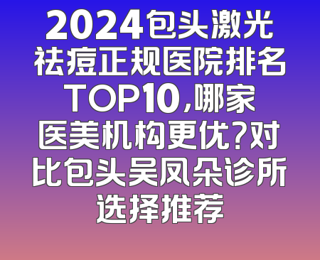 2024包头激光祛痘正规医院排名TOP10，哪家医美机构更优？对比包头吴凤朵诊所选择推荐