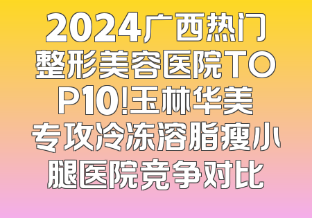 2024广西热门整形美容医院TOP10！玉林华美专攻冷冻溶脂瘦小腿医院竞争对比