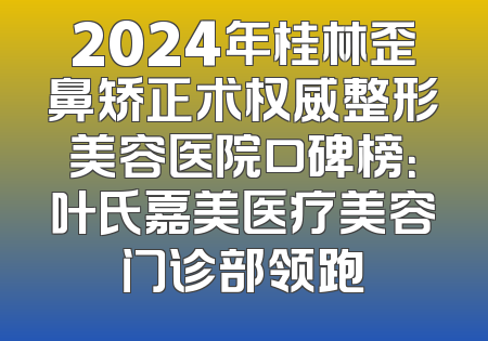 2024年桂林歪鼻矫正术权威整形美容医院口碑榜：叶氏嘉美医疗美容门诊部领跑