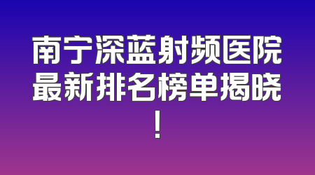 南宁深蓝射频医院最新排名榜单揭晓！