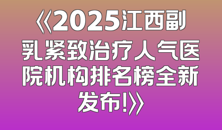 《2025江西副乳紧致治疗人气医院机构排名榜全新发布！》