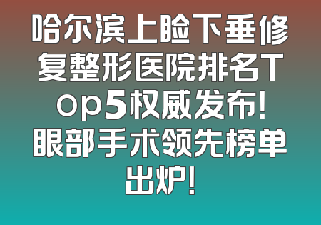 哈尔滨上睑下垂修复整形医院排名Top5权威发布！眼部手术领先榜单出炉！