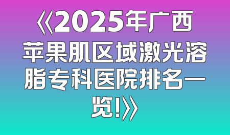 《2025年广西苹果肌区域激光溶脂专科医院排名一览!》