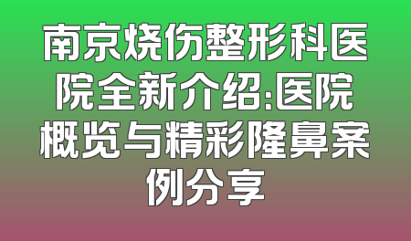 南京烧伤整形科医院全新介绍：医院概览与精彩隆鼻案例分享