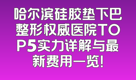 哈尔滨硅胶垫下巴整形权威医院TOP5实力详解与最新费用一览！