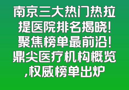 南京三大热门热拉提医院排名揭晓！聚焦榜单最前沿！鼎尖医疗机构概览，权威榜单出炉