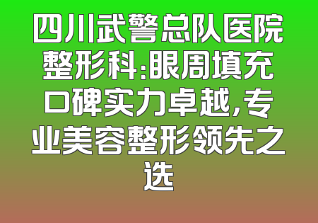 四川武警总队医院整形科：眼周填充口碑实力卓越，专业美容整形领先之选