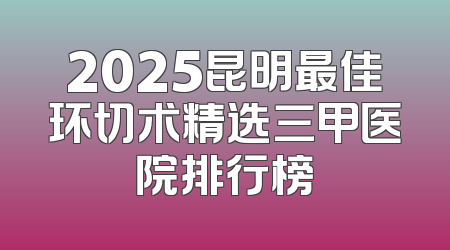 2025昆明最佳环切术精选三甲医院排行榜