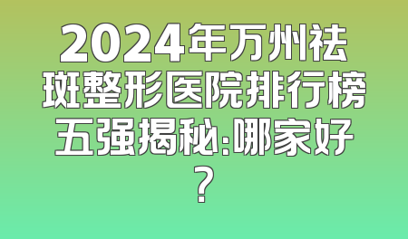 2024年万州祛斑整形医院排行榜五强揭秘：哪家好？