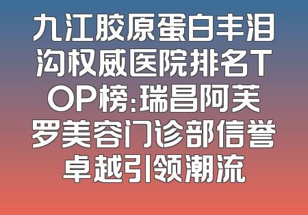 九江胶原蛋白丰泪沟权威医院排名TOP榜：瑞昌阿芙罗美容门诊部信誉卓越引领潮流