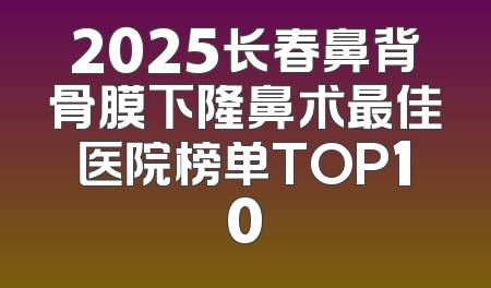 2025长春鼻背骨膜下隆鼻术最佳医院榜单TOP10