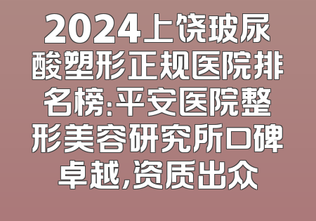 2024上饶玻尿酸塑形正规医院排名榜：平安医院整形美容研究所口碑卓越，资质出众
