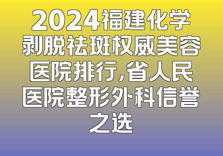 2024福建化学剥脱祛斑权威美容医院排行，省人民医院整形外科信誉之选