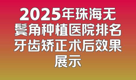 2025年珠海无鬓角种植医院排名牙齿矫正术后效果展示
