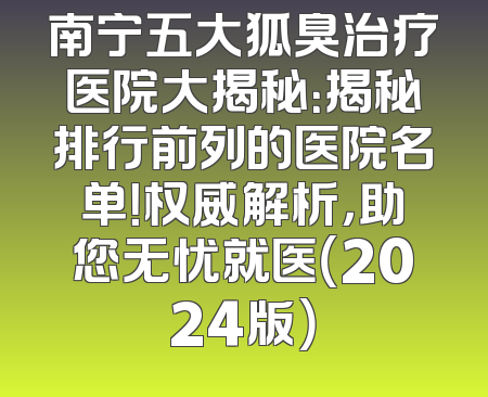 南宁五大狐臭治疗医院大揭秘：揭秘排行前列的医院名单！权威解析，助您无忧就医（2024版）