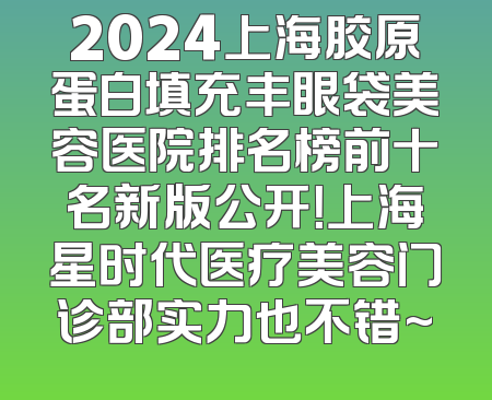 2024上海胶原蛋白填充丰眼袋美容医院排名榜前十名新版公开！上海星时代医疗美容门诊部实力也不错~