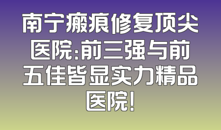 南宁瘢痕修复顶尖医院：前三强与前五佳皆显实力精品医院！