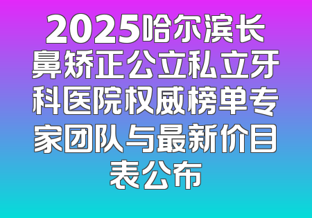 2025哈尔滨长鼻矫正公立私立牙科医院权威榜单专家团队与最新价目表公布