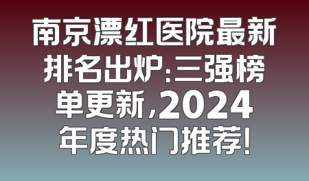 南京漂红医院最新排名出炉：三强榜单更新，2024年度热门推荐！