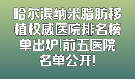 哈尔滨纳米脂肪移植权威医院排名榜单出炉！前五医院名单公开！