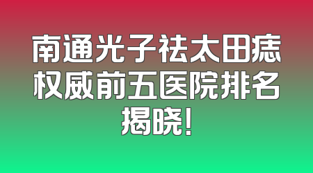 南通光子祛太田痣权威前五医院排名揭晓！