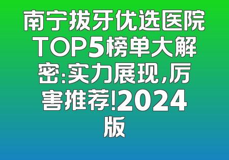 南宁拔牙优选医院TOP5榜单大解密：实力展现，厉害推荐！2024版