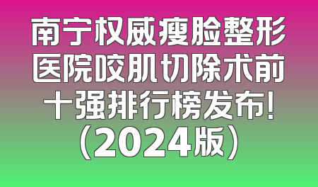 南宁权威瘦脸整形医院咬肌切除术前十强排行榜发布！(2024版)