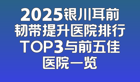 2025银川耳前韧带提升医院排行TOP3与前五佳医院一览