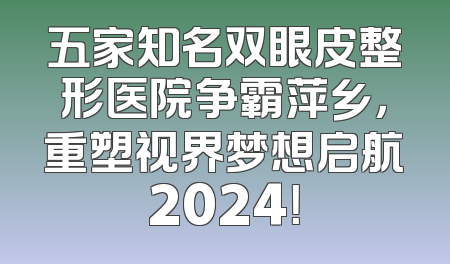 五家知名双眼皮整形医院争霸萍乡，重塑视界梦想启航2024！