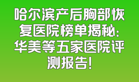 哈尔滨产后胸部恢复医院榜单揭秘：华美等五家医院评测报告！