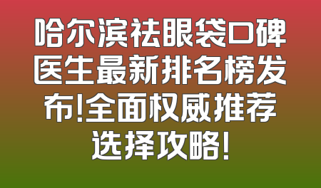哈尔滨祛眼袋口碑医生最新排名榜发布！全面权威推荐选择攻略！