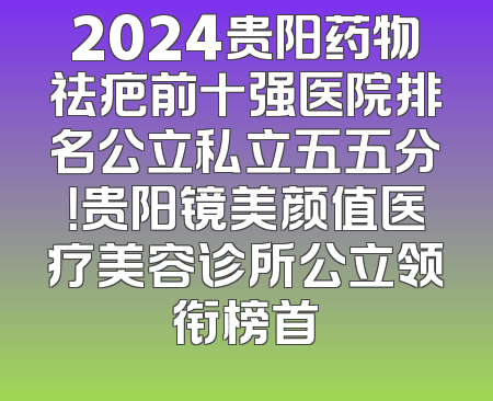 2024贵阳药物祛疤前十强医院排名公立私立五五分！贵阳镜美颜值医疗美容诊所公立领衔榜首