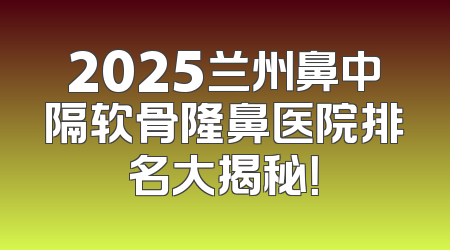 2025兰州鼻中隔软骨隆鼻医院排名大揭秘！