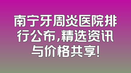 南宁牙周炎医院排行公布，精选资讯与价格共享！