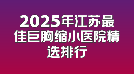2025年江苏最佳巨胸缩小医院精选排行