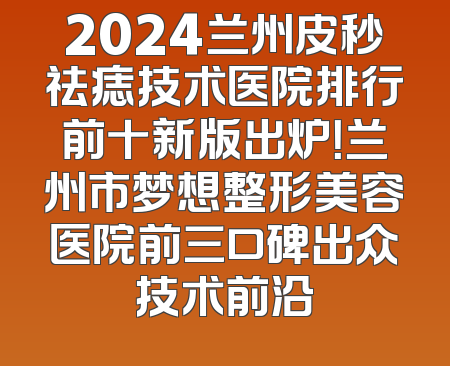 2024兰州皮秒祛痣技术医院排行前十新版出炉！兰州市梦想整形美容医院前三口碑出众技术前沿