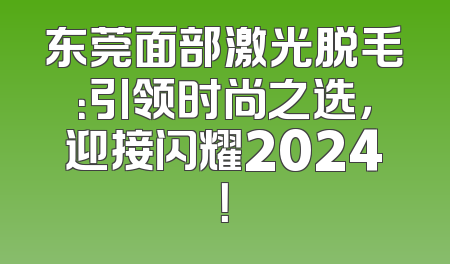 东莞面部激光脱毛：引领时尚之选，迎接闪耀2024！