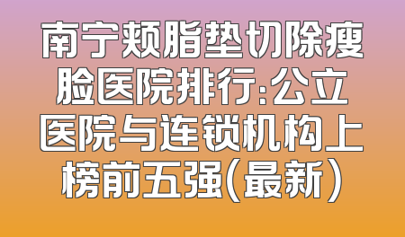 南宁颊脂垫切除瘦脸医院排行：公立医院与连锁机构上榜前五强（最新）
