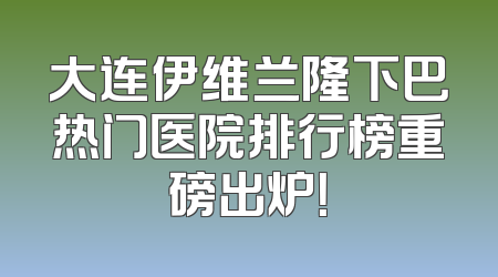 大连伊维兰隆下巴热门医院排行榜重磅出炉！