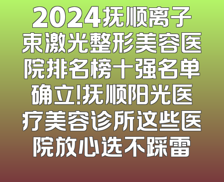 2024抚顺离子束激光整形美容医院排名榜十强名单确立！抚顺阳光医疗美容诊所这些医院放心选不踩雷